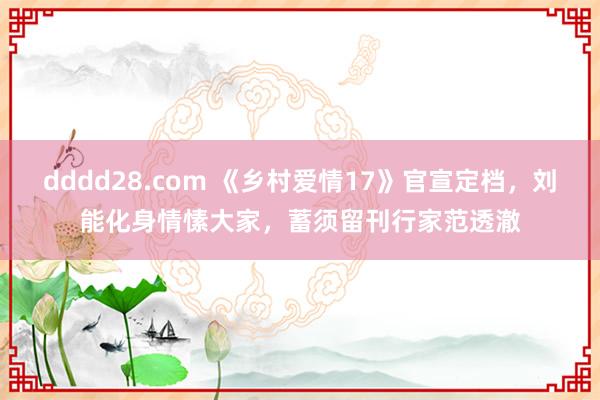 dddd28.com 《乡村爱情17》官宣定档，刘能化身情愫大家，蓄须留刊行家范透澈