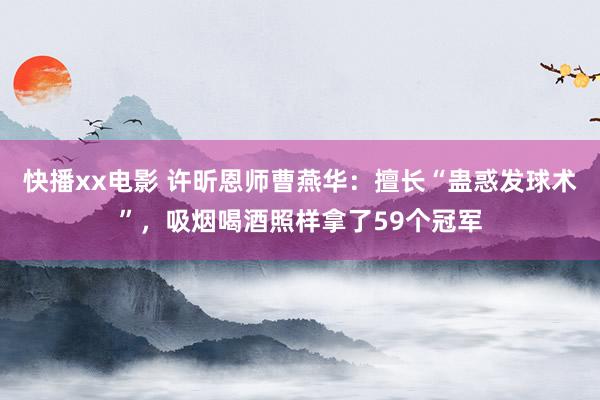 快播xx电影 许昕恩师曹燕华：擅长“蛊惑发球术”，吸烟喝酒照样拿了59个冠军