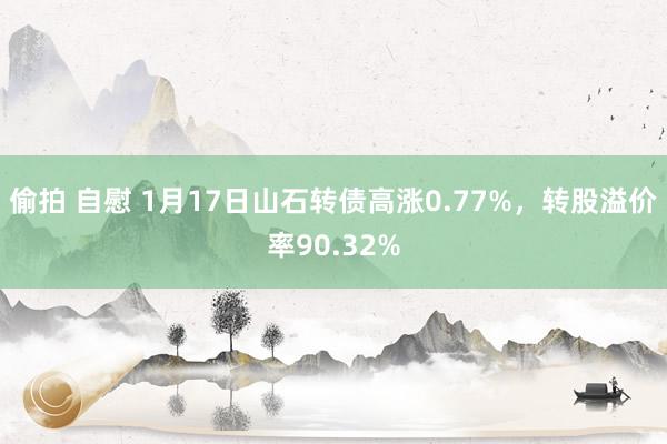 偷拍 自慰 1月17日山石转债高涨0.77%，转股溢价率90.32%