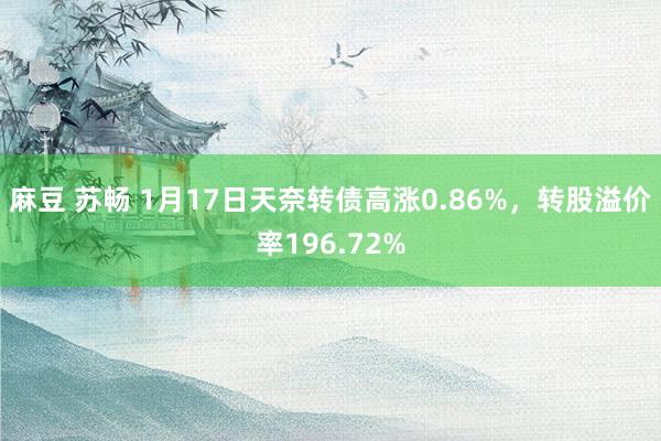 麻豆 苏畅 1月17日天奈转债高涨0.86%，转股溢价率196.72%