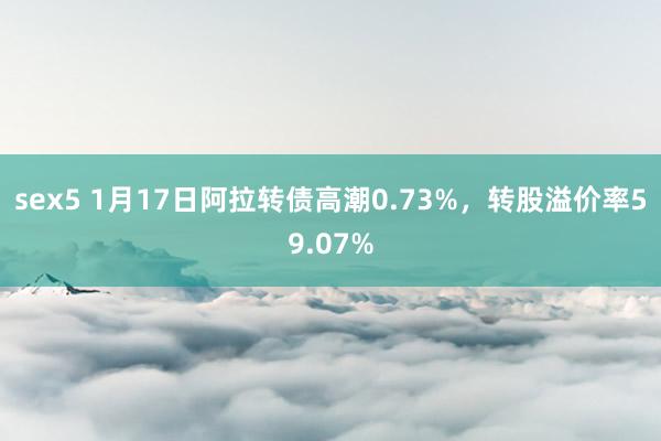 sex5 1月17日阿拉转债高潮0.73%，转股溢价率59.07%