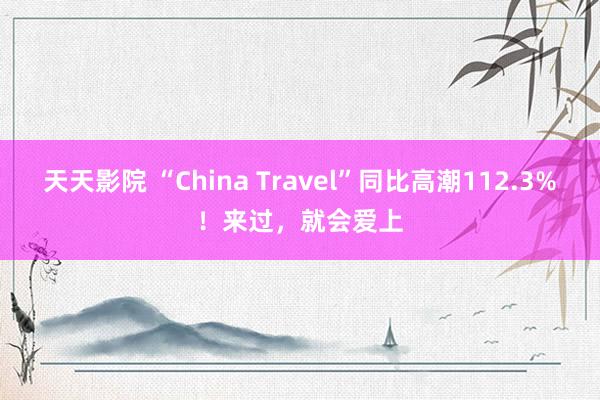 天天影院 “China Travel”同比高潮112.3%！来过，就会爱上
