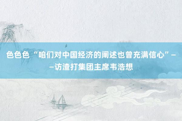 色色色 “咱们对中国经济的阐述也曾充满信心”——访渣打集团主席韦浩想