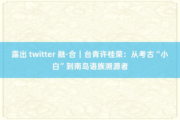 露出 twitter 融·合｜台青许桂荣：从考古“小白”到南岛语族溯源者