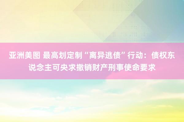 亚洲美图 最高划定制“离异逃债”行动：债权东说念主可央求撤销财产刑事使命要求