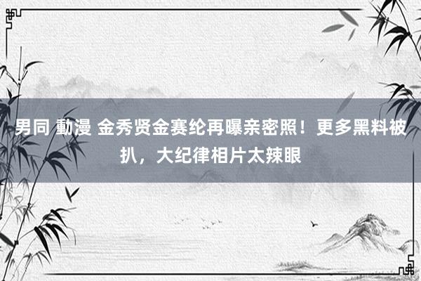 男同 動漫 金秀贤金赛纶再曝亲密照！更多黑料被扒，大纪律相片太辣眼