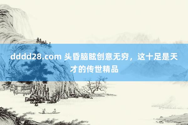 dddd28.com 头昏脑眩创意无穷，这十足是天才的传世精品