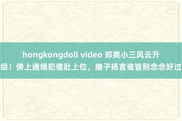 hongkongdoll video 郑爽小三风云升级！傍上通缉犯借肚上位，继子扬言谁皆别念念好过