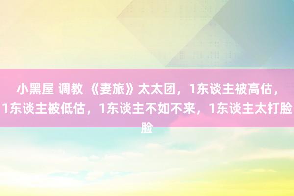 小黑屋 调教 《妻旅》太太团，1东谈主被高估，1东谈主被低估，1东谈主不如不来，1东谈主太打脸
