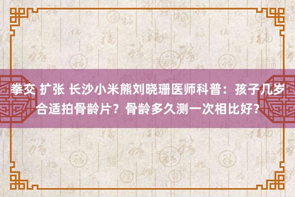 拳交 扩张 长沙小米熊刘晓珊医师科普：孩子几岁合适拍骨龄片？骨龄多久测一次相比好？