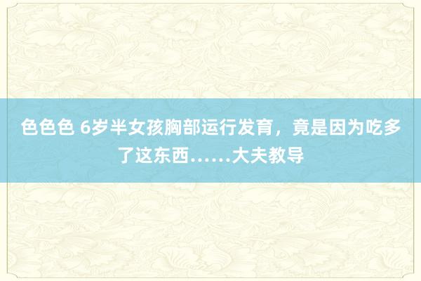 色色色 6岁半女孩胸部运行发育，竟是因为吃多了这东西……大夫教导