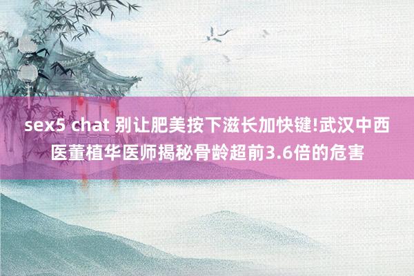 sex5 chat 别让肥美按下滋长加快键!武汉中西医董植华医师揭秘骨龄超前3.6倍的危害