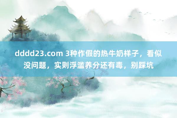 dddd23.com 3种作假的热牛奶样子，看似没问题，实则浮滥养分还有毒，别踩坑