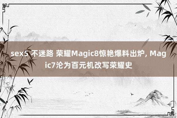 sex5 不迷路 荣耀Magic8惊艳爆料出炉， Magic7沦为百元机改写荣耀史