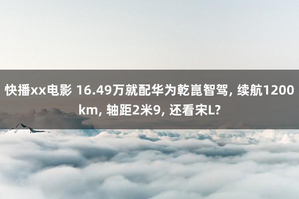 快播xx电影 16.49万就配华为乾崑智驾， 续航1200km， 轴距2米9， 还看宋L?
