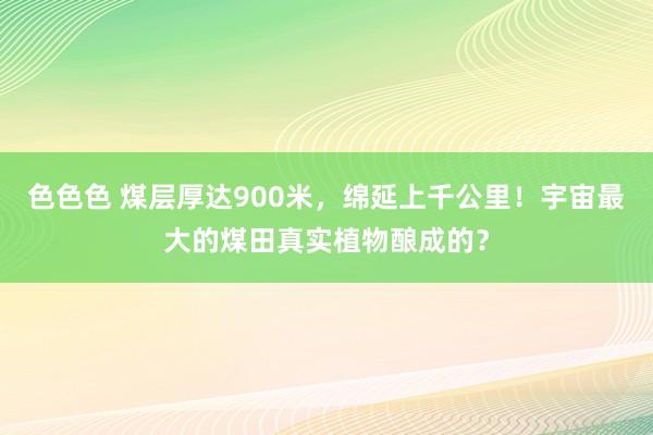 色色色 煤层厚达900米，绵延上千公里！宇宙最大的煤田真实植物酿成的？