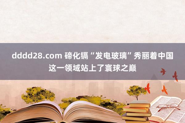 dddd28.com 碲化镉“发电玻璃”秀丽着中国这一领域站上了寰球之巅