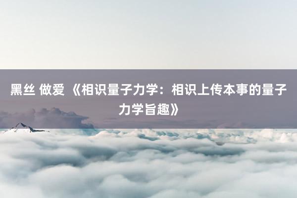 黑丝 做爱 《相识量子力学：相识上传本事的量子力学旨趣》