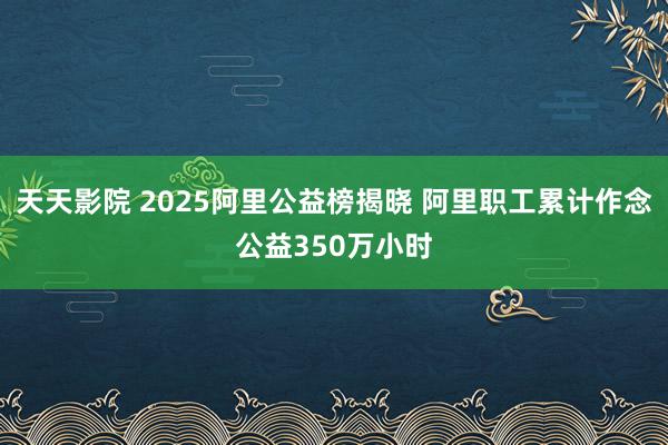 天天影院 2025阿里公益榜揭晓 阿里职工累计作念公益350万小时