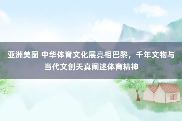 亚洲美图 中华体育文化展亮相巴黎，千年文物与当代文创天真阐述体育精神