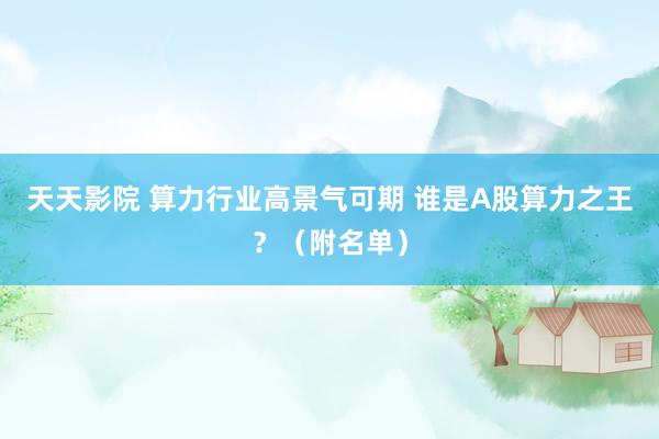 天天影院 算力行业高景气可期 谁是A股算力之王？（附名单）