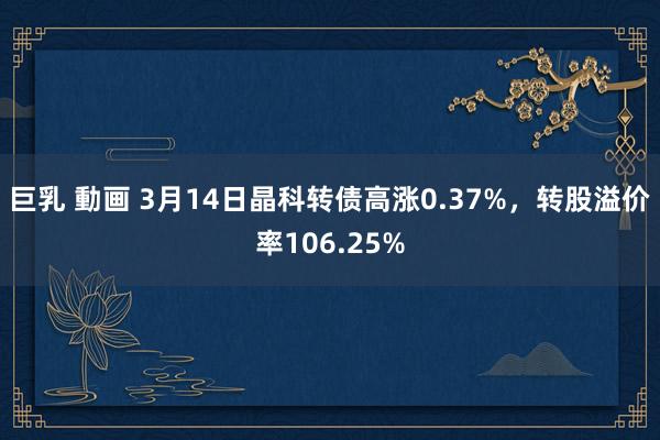 巨乳 動画 3月14日晶科转债高涨0.37%，转股溢价率106.25%