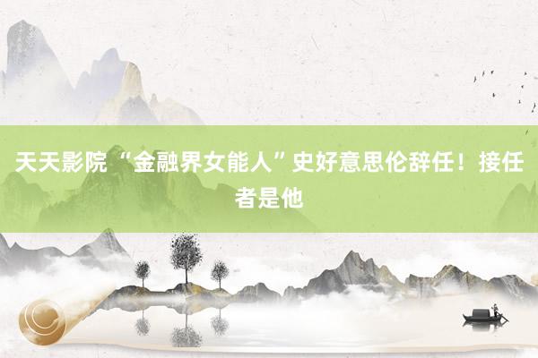 天天影院 “金融界女能人”史好意思伦辞任！接任者是他