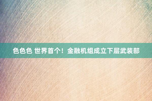色色色 世界首个！金融机组成立下层武装部