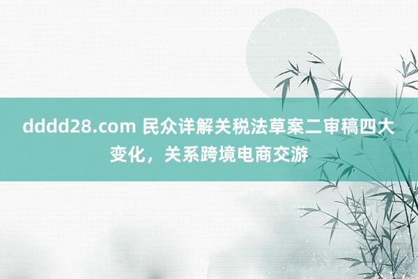 dddd28.com 民众详解关税法草案二审稿四大变化，关系跨境电商交游