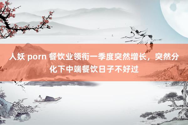 人妖 porn 餐饮业领衔一季度突然增长，突然分化下中端餐饮日子不好过