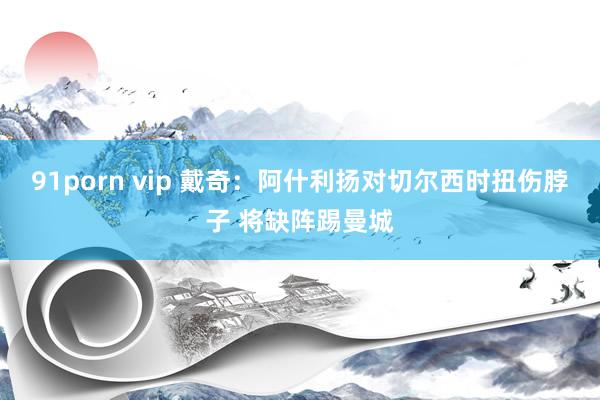 91porn vip 戴奇：阿什利扬对切尔西时扭伤脖子 将缺阵踢曼城