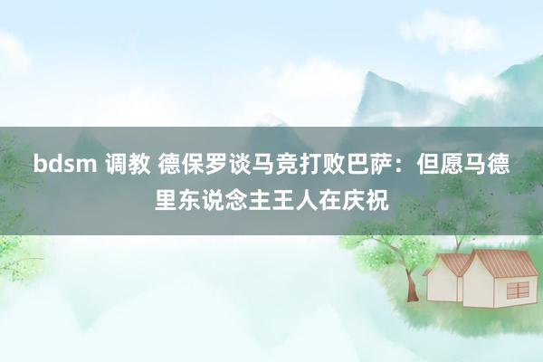 bdsm 调教 德保罗谈马竞打败巴萨：但愿马德里东说念主王人在庆祝