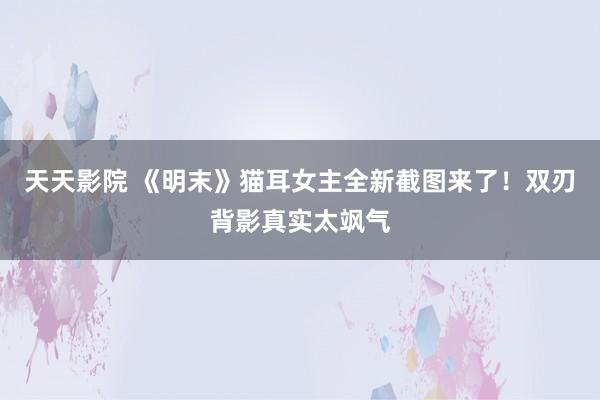 天天影院 《明末》猫耳女主全新截图来了！双刃背影真实太飒气