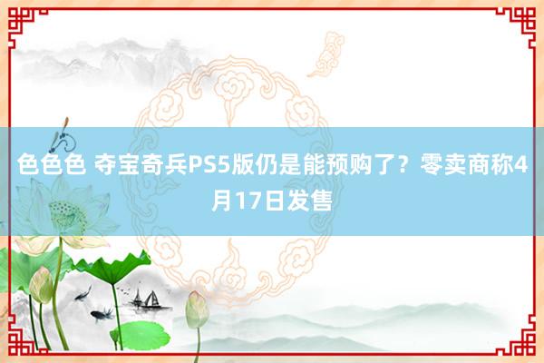 色色色 夺宝奇兵PS5版仍是能预购了？零卖商称4月17日发售