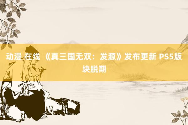 动漫 在线 《真三国无双：发源》发布更新 PS5版块脱期