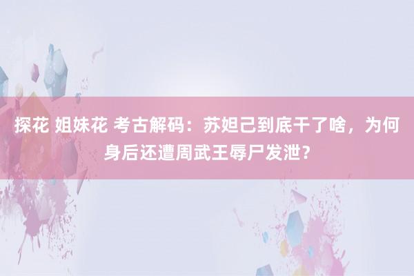 探花 姐妹花 考古解码：苏妲己到底干了啥，为何身后还遭周武王辱尸发泄？