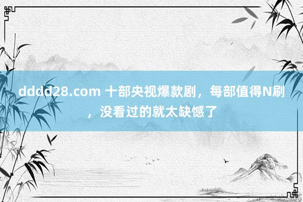 dddd28.com 十部央视爆款剧，每部值得N刷，没看过的就太缺憾了