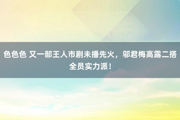 色色色 又一部王人市剧未播先火，邬君梅高露二搭全员实力派！