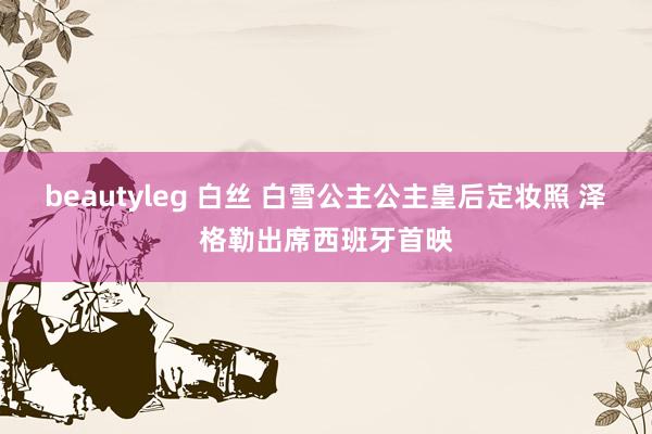 beautyleg 白丝 白雪公主公主皇后定妆照 泽格勒出席西班牙首映