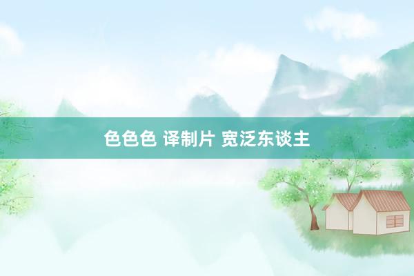 色色色 译制片 宽泛东谈主