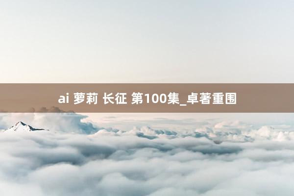 ai 萝莉 长征 第100集_卓著重围