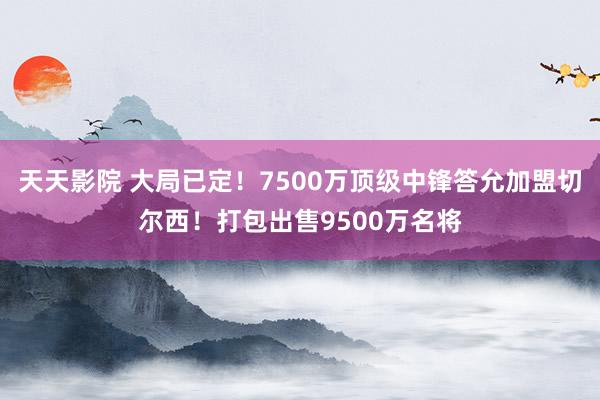 天天影院 大局已定！7500万顶级中锋答允加盟切尔西！打包出售9500万名将