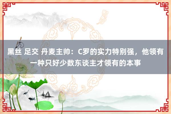 黑丝 足交 丹麦主帅：C罗的实力特别强，他领有一种只好少数东谈主才领有的本事