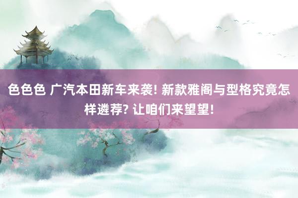色色色 广汽本田新车来袭! 新款雅阁与型格究竟怎样遴荐? 让咱们来望望!