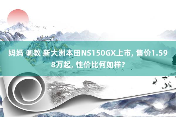 妈妈 调教 新大洲本田NS150GX上市， 售价1.598万起， 性价比何如样?