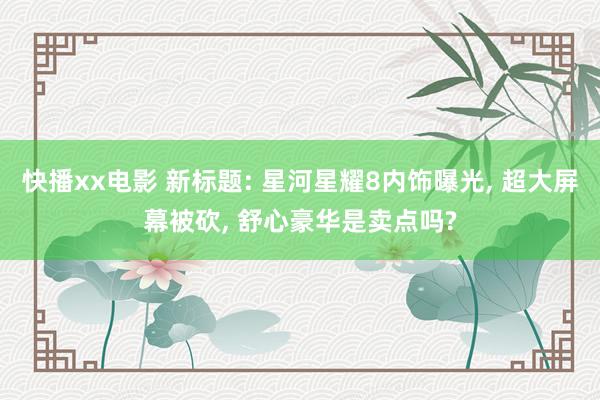 快播xx电影 新标题: 星河星耀8内饰曝光， 超大屏幕被砍， 舒心豪华是卖点吗?
