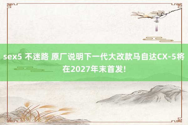 sex5 不迷路 原厂说明下一代大改款马自达CX-5将在2027年末首发!