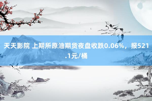 天天影院 上期所原油期货夜盘收跌0.06%，报521.1元/桶