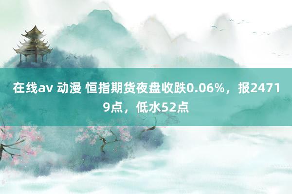 在线av 动漫 恒指期货夜盘收跌0.06%，报24719点，低水52点