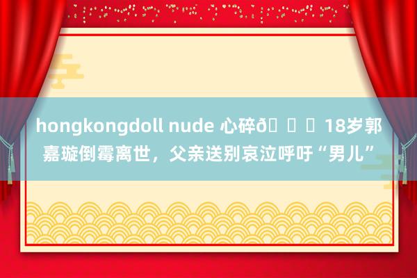 hongkongdoll nude 心碎💔18岁郭嘉璇倒霉离世，父亲送别哀泣呼吁“男儿”